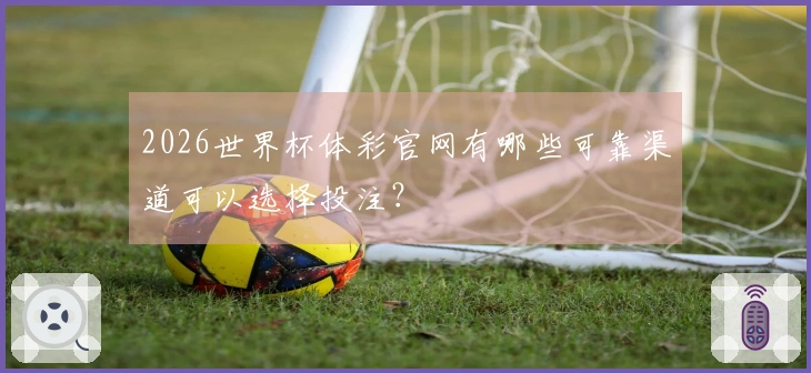 2026世界杯体彩官网有哪些可靠渠道可以选择投注？